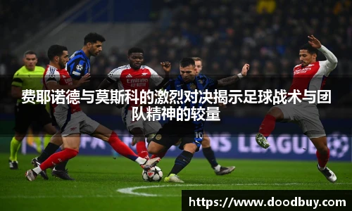 费耶诺德与莫斯科的激烈对决揭示足球战术与团队精神的较量